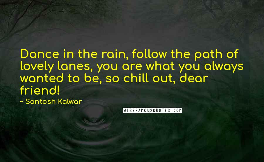 Santosh Kalwar quotes: Dance in the rain, follow the path of lovely lanes, you are what you always wanted to be, so chill out, dear friend! Santosh Kalwar quotes: Dance in the rain, follow the path of lovely lanes, you are what you always wanted to be, so chill out, dear friend!