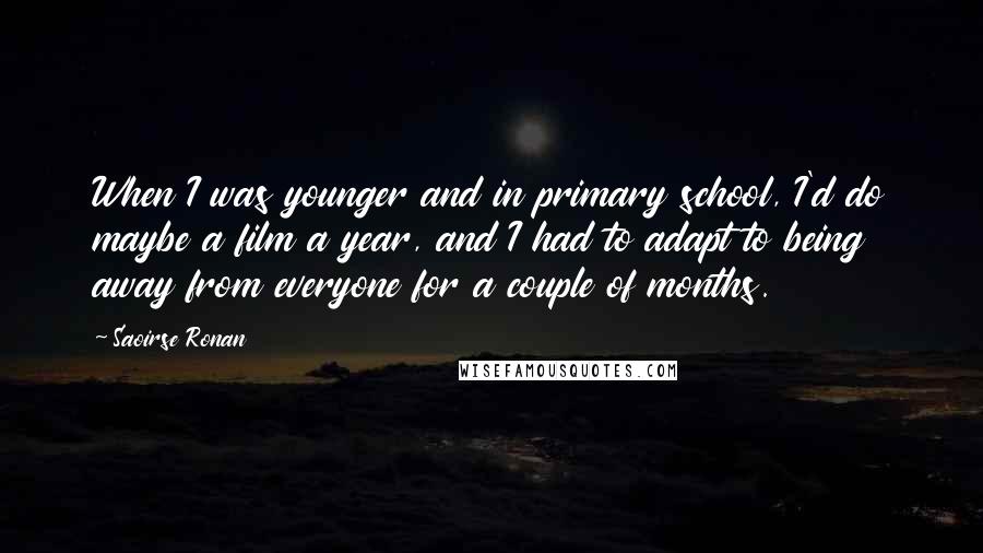 Saoirse Ronan quotes: When I was younger and in primary school, I'd do maybe a film a year, and I had to adapt to being away from everyone for a couple of months. Saoirse Ronan quotes: When I was younger and in primary school, I'd do maybe a film a year, and I had to adapt to being away from everyone for a couple of months.
