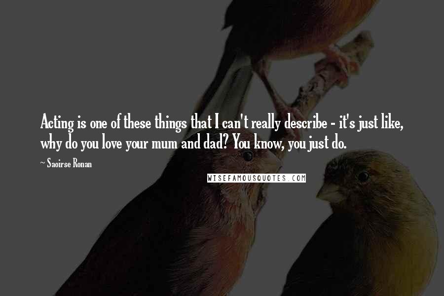 Saoirse Ronan quotes: Acting is one of these things that I can't really describe - it's just like, why do you love your mum and dad? You know, you just do.