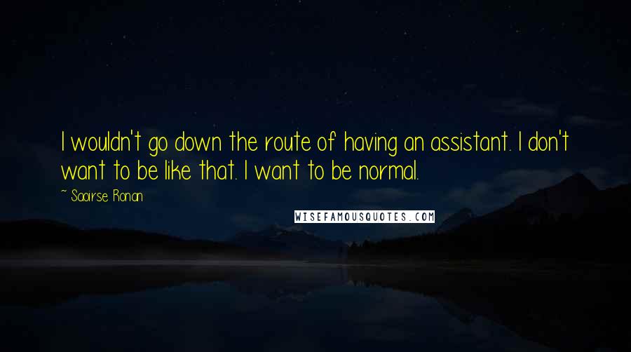 Saoirse Ronan quotes: I wouldn't go down the route of having an assistant. I don't want to be like that. I want to be normal. Saoirse Ronan quotes: I wouldn't go down the route of having an assistant. I don't want to be like that. I want to be normal.