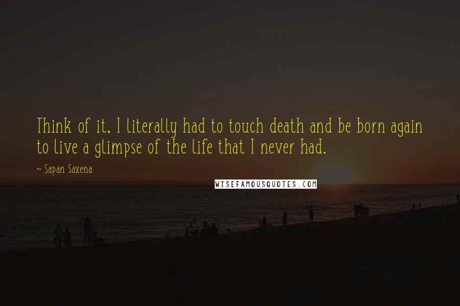 Sapan Saxena quotes: Think of it, I literally had to touch death and be born again to live a glimpse of the life that I never had.
