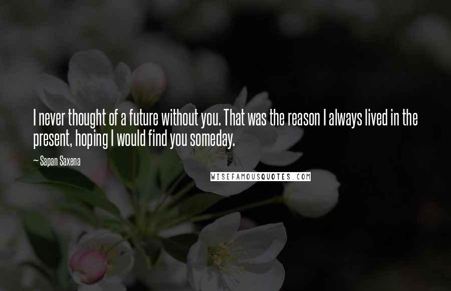 Sapan Saxena quotes: I never thought of a future without you. That was the reason I always lived in the present, hoping I would find you someday.