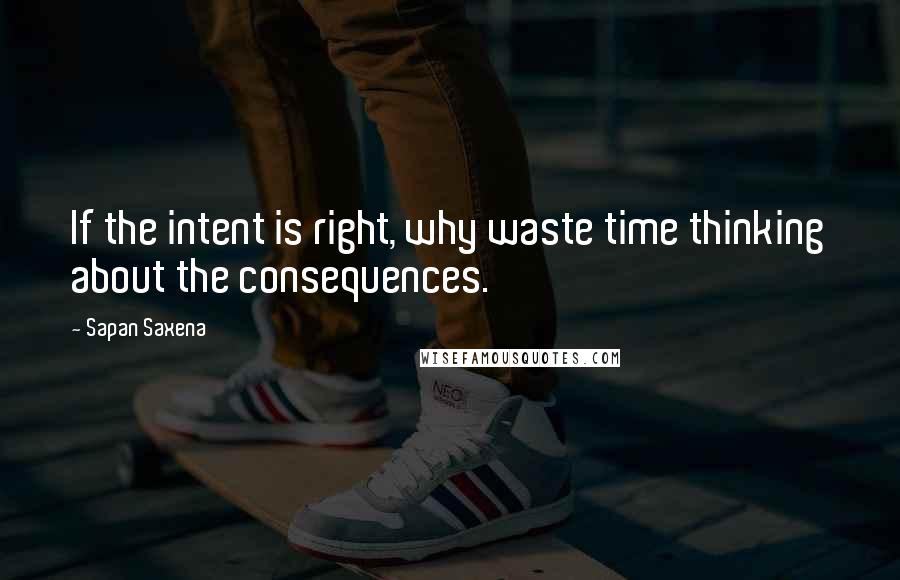 Sapan Saxena quotes: If the intent is right, why waste time thinking about the consequences.