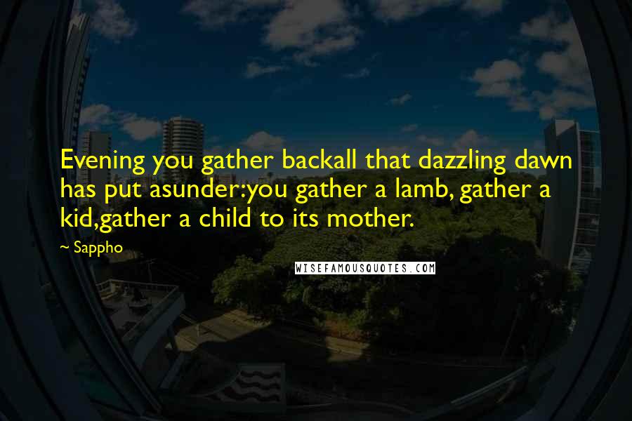 Sappho quotes: Evening you gather backall that dazzling dawn has put asunder:you gather a lamb, gather a kid,gather a child to its mother.