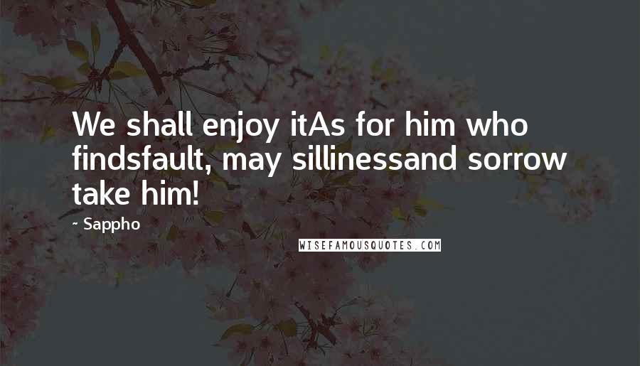 Sappho quotes: We shall enjoy itAs for him who findsfault, may sillinessand sorrow take him!