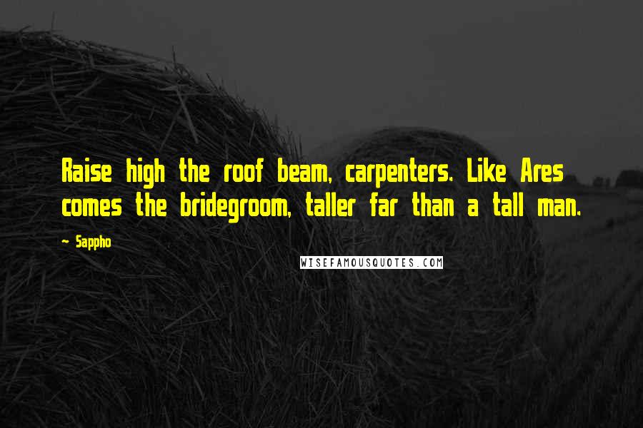 Sappho quotes: Raise high the roof beam, carpenters. Like Ares comes the bridegroom, taller far than a tall man.