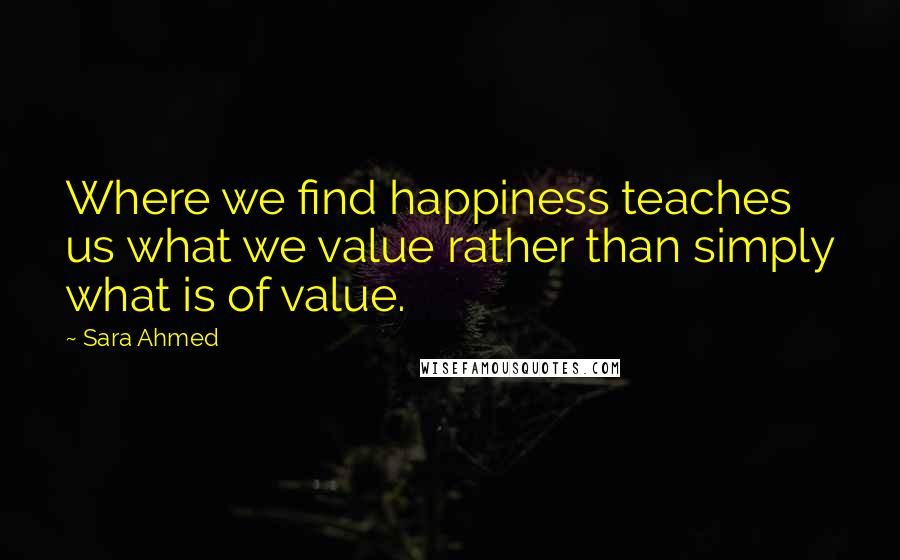 Sara Ahmed quotes: Where we find happiness teaches us what we value rather than simply what is of value.