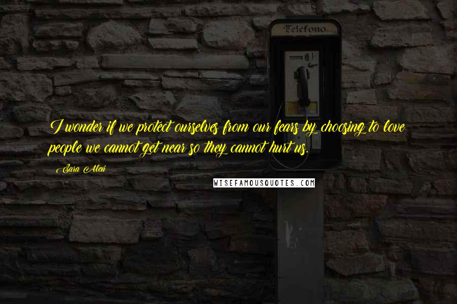 Sara Alexi quotes: I wonder if we protect ourselves from our fears by choosing to love people we cannot get near so they cannot hurt us.