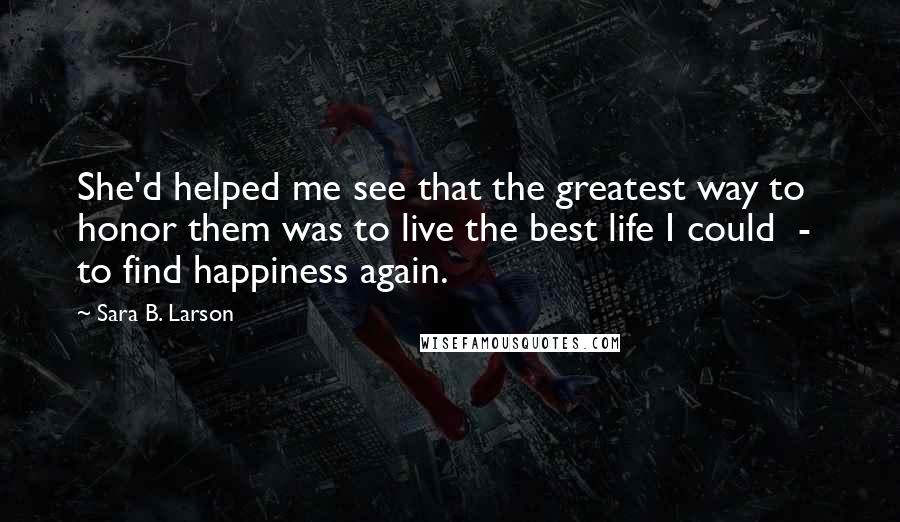 Sara B. Larson quotes: She'd helped me see that the greatest way to honor them was to live the best life I could - to find happiness again.