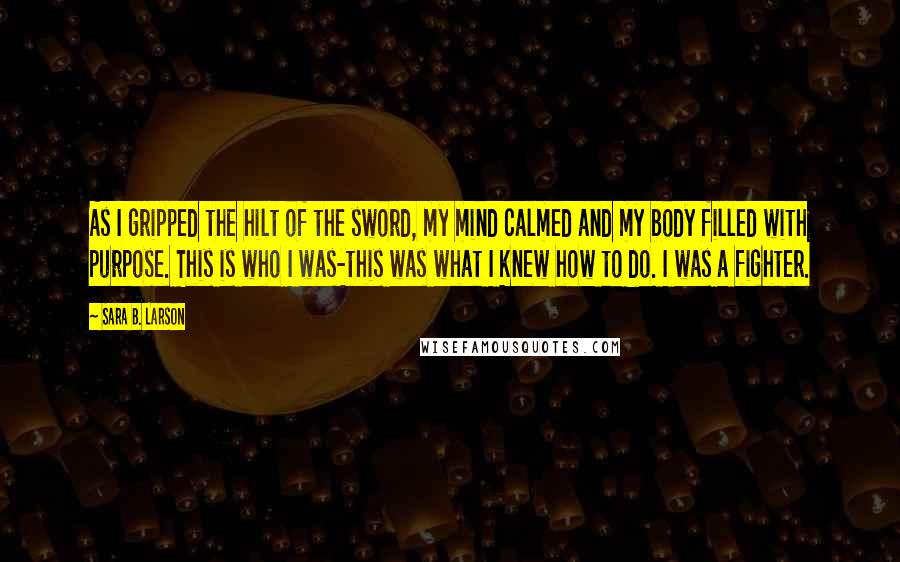 Sara B. Larson quotes: As I gripped the hilt of the sword, my mind calmed and my body filled with purpose. This is who I was-this was what I knew how to do. I