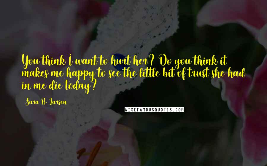 Sara B. Larson quotes: You think I want to hurt her? Do you think it makes me happy to see the little bit of trust she had in me die today?