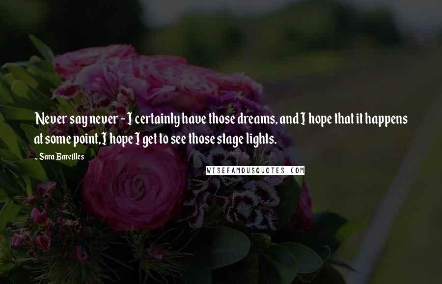 Sara Bareilles quotes: Never say never - I certainly have those dreams, and I hope that it happens at some point,I hope I get to see those stage lights.