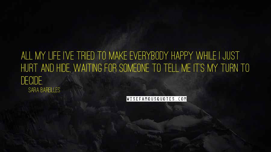 Sara Bareilles quotes: All my life I've tried to make everybody happy while I just hurt and hide, waiting for someone to tell me it's my turn to decide.