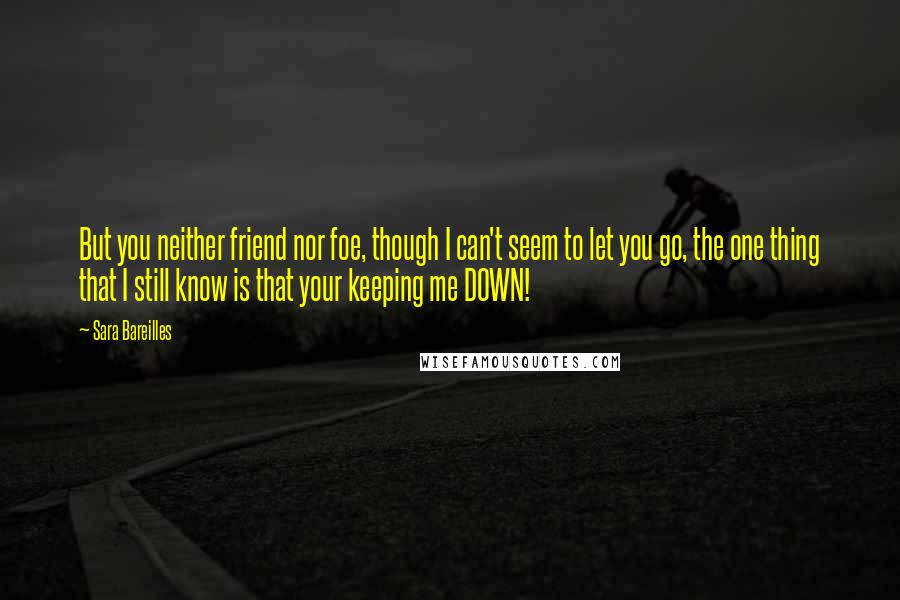 Sara Bareilles quotes: But you neither friend nor foe, though I can't seem to let you go, the one thing that I still know is that your keeping me DOWN!