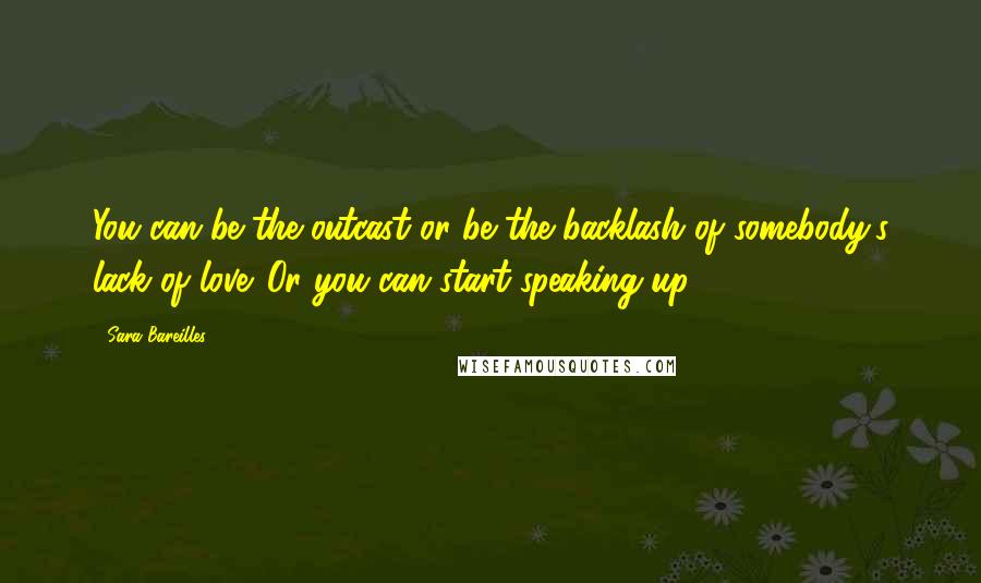 Sara Bareilles quotes: You can be the outcast or be the backlash of somebody's lack of love. Or you can start speaking up.