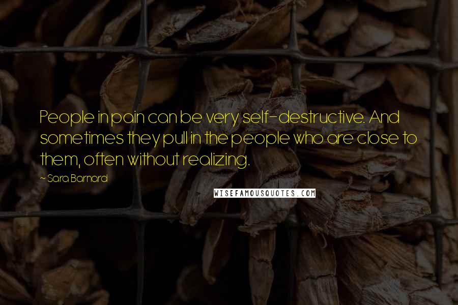 Sara Barnard quotes: People in pain can be very self-destructive. And sometimes they pull in the people who are close to them, often without realizing.