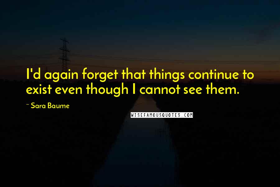 Sara Baume quotes: I'd again forget that things continue to exist even though I cannot see them.