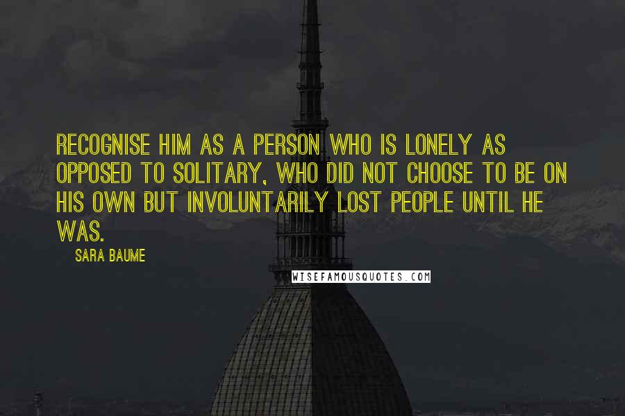 Sara Baume quotes: recognise him as a person who is lonely as opposed to solitary, who did not choose to be on his own but involuntarily lost people until he was.