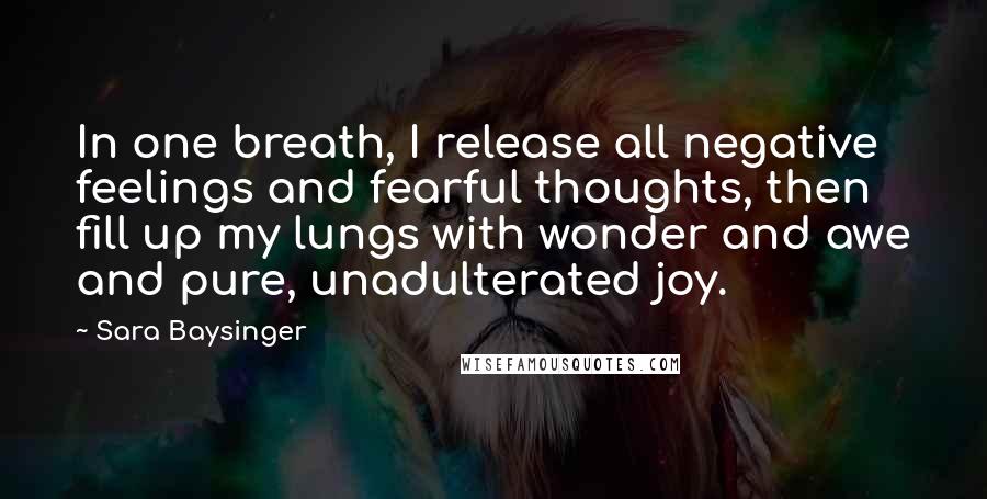 Sara Baysinger quotes: In one breath, I release all negative feelings and fearful thoughts, then fill up my lungs with wonder and awe and pure, unadulterated joy. Sara Baysinger quotes: In one breath, I release all negative feelings and fearful thoughts, then fill up my lungs with wonder and awe and pure, unadulterated joy.