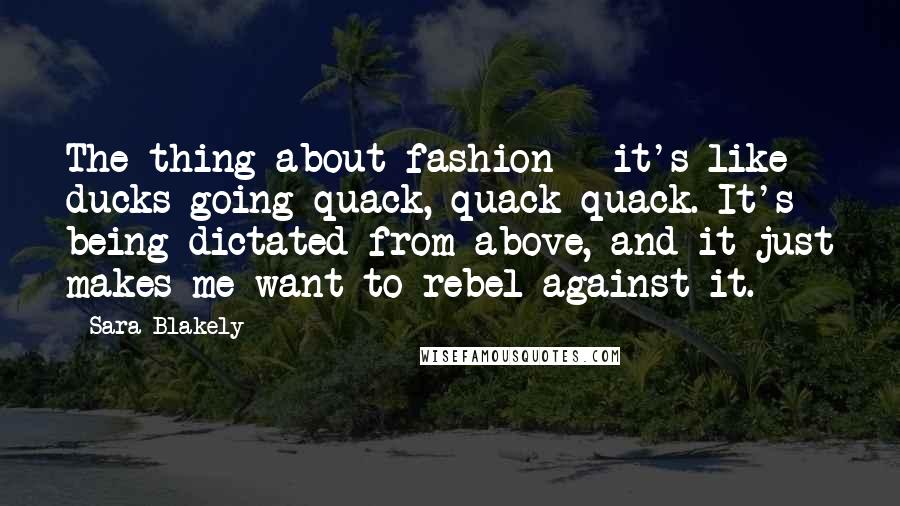 Sara Blakely quotes: The thing about fashion - it's like ducks going quack, quack quack. It's being dictated from above, and it just makes me want to rebel against it. Sara Blakely quotes: The thing about fashion - it's like ducks going quack, quack quack. It's being dictated from above, and it just makes me want to rebel against it.