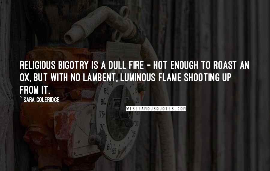 Sara Coleridge quotes: Religious bigotry is a dull fire - hot enough to roast an ox, but with no lambent, luminous flame shooting up from it.