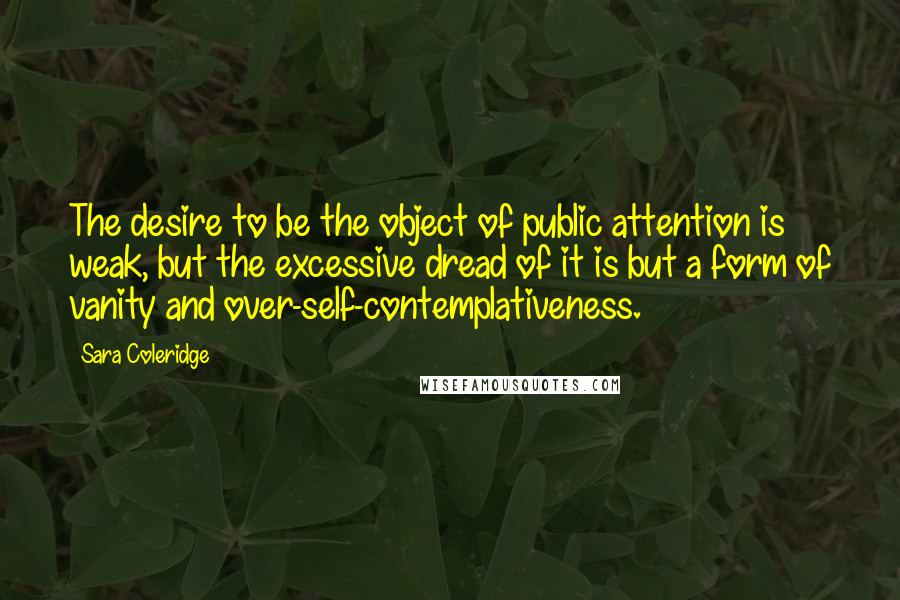 Sara Coleridge quotes: The desire to be the object of public attention is weak, but the excessive dread of it is but a form of vanity and over-self-contemplativeness.