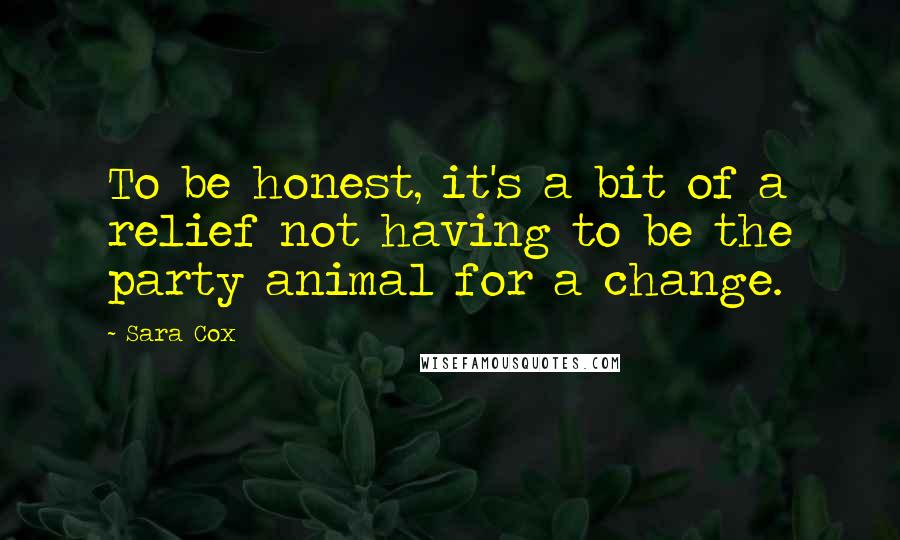 Sara Cox quotes: To be honest, it's a bit of a relief not having to be the party animal for a change.
