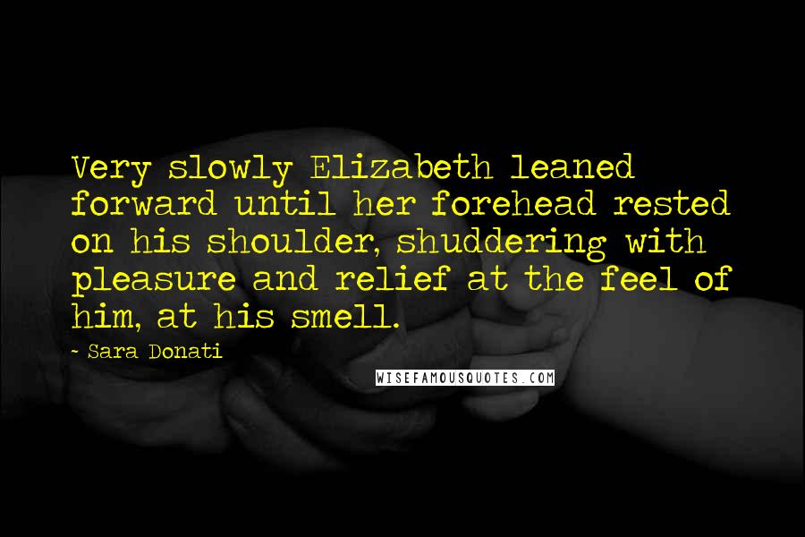 Sara Donati quotes: Very slowly Elizabeth leaned forward until her forehead rested on his shoulder, shuddering with pleasure and relief at the feel of him, at his smell. Sara Donati quotes: Very slowly Elizabeth leaned forward until her forehead rested on his shoulder, shuddering with pleasure and relief at the feel of him, at his smell.