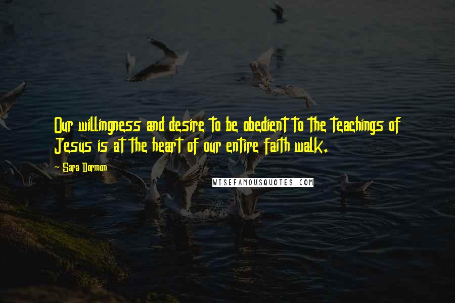 Sara Dormon quotes: Our willingness and desire to be obedient to the teachings of Jesus is at the heart of our entire faith walk.