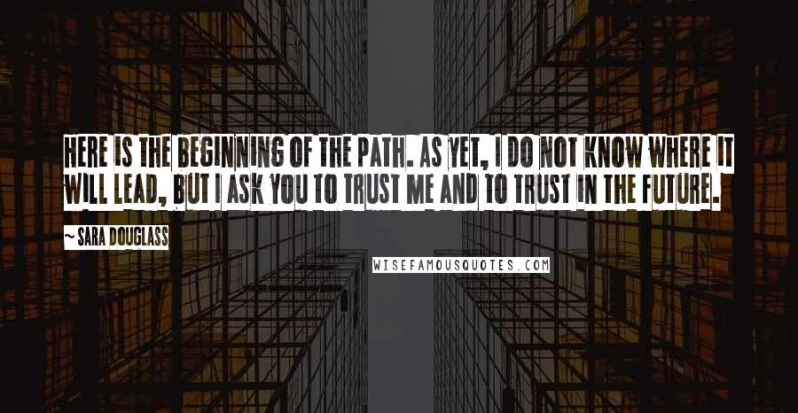 Sara Douglass quotes: Here is the beginning of the path. As yet, I do not know where it will lead, but I ask you to trust me and to trust in the future. Sara Douglass quotes: Here is the beginning of the path. As yet, I do not know where it will lead, but I ask you to trust me and to trust in the future.