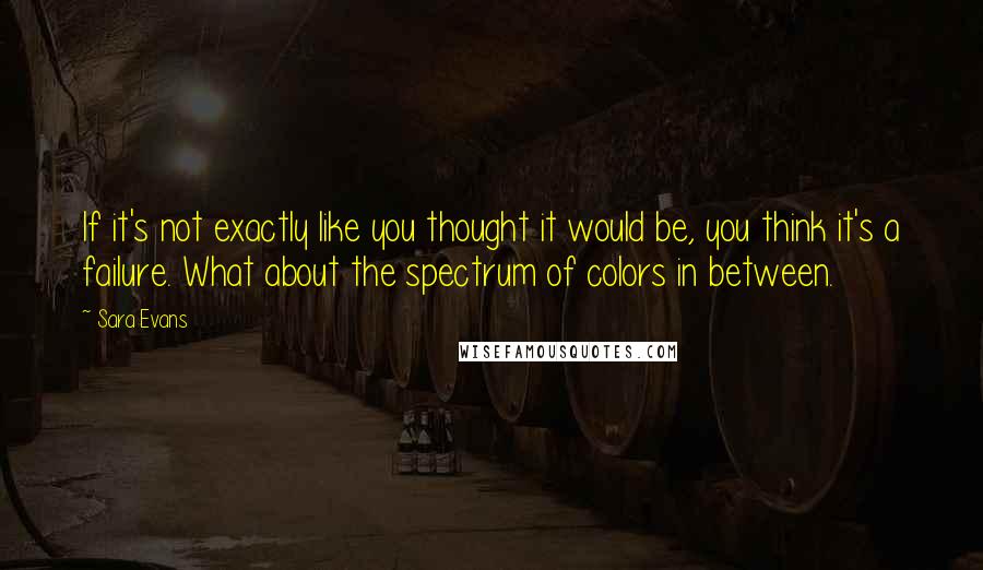 Sara Evans quotes: If it's not exactly like you thought it would be, you think it's a failure. What about the spectrum of colors in between.