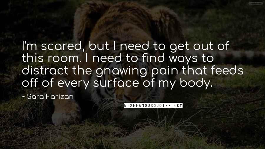 Sara Farizan quotes: I'm scared, but I need to get out of this room. I need to find ways to distract the gnawing pain that feeds off of every surface of my body.