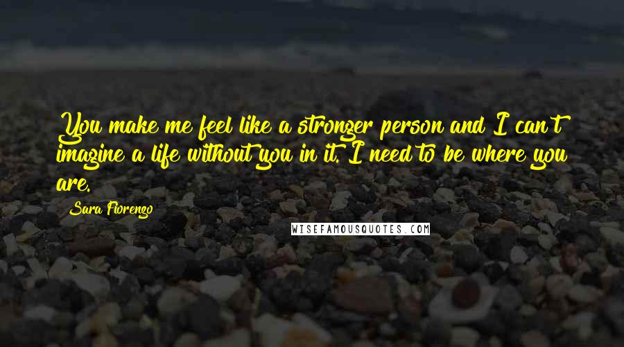 Sara Fiorenzo quotes: You make me feel like a stronger person and I can't imagine a life without you in it. I need to be where you are.