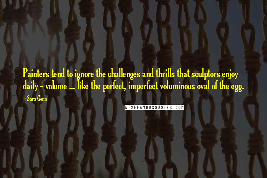 Sara Genn quotes: Painters tend to ignore the challenges and thrills that sculptors enjoy daily - volume ... like the perfect, imperfect voluminous oval of the egg.