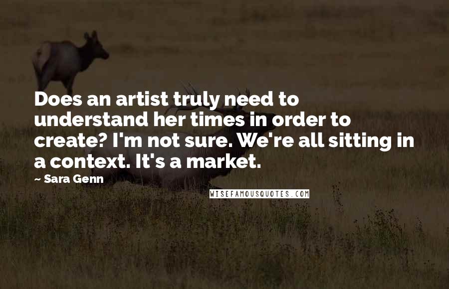 Sara Genn quotes: Does an artist truly need to understand her times in order to create? I'm not sure. We're all sitting in a context. It's a market. Sara Genn quotes: Does an artist truly need to understand her times in order to create? I'm not sure. We're all sitting in a context. It's a market.