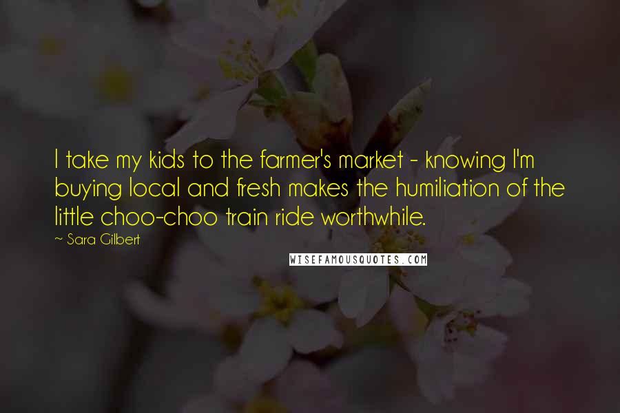 Sara Gilbert quotes: I take my kids to the farmer's market - knowing I'm buying local and fresh makes the humiliation of the little choo-choo train ride worthwhile.