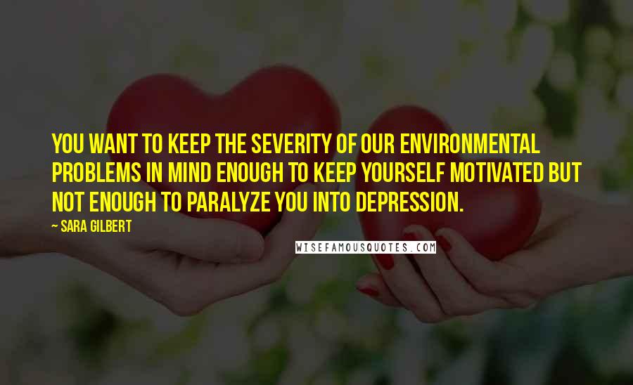 Sara Gilbert quotes: You want to keep the severity of our environmental problems in mind enough to keep yourself motivated but not enough to paralyze you into depression.