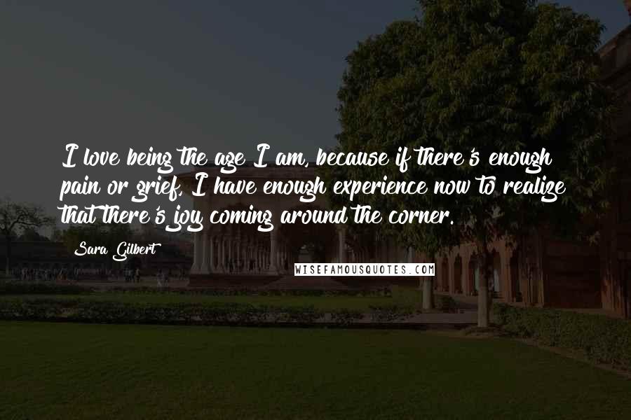 Sara Gilbert quotes: I love being the age I am, because if there's enough pain or grief, I have enough experience now to realize that there's joy coming around the corner.