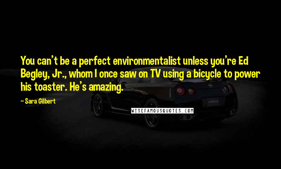 Sara Gilbert quotes: You can't be a perfect environmentalist unless you're Ed Begley, Jr., whom I once saw on TV using a bicycle to power his toaster. He's amazing.