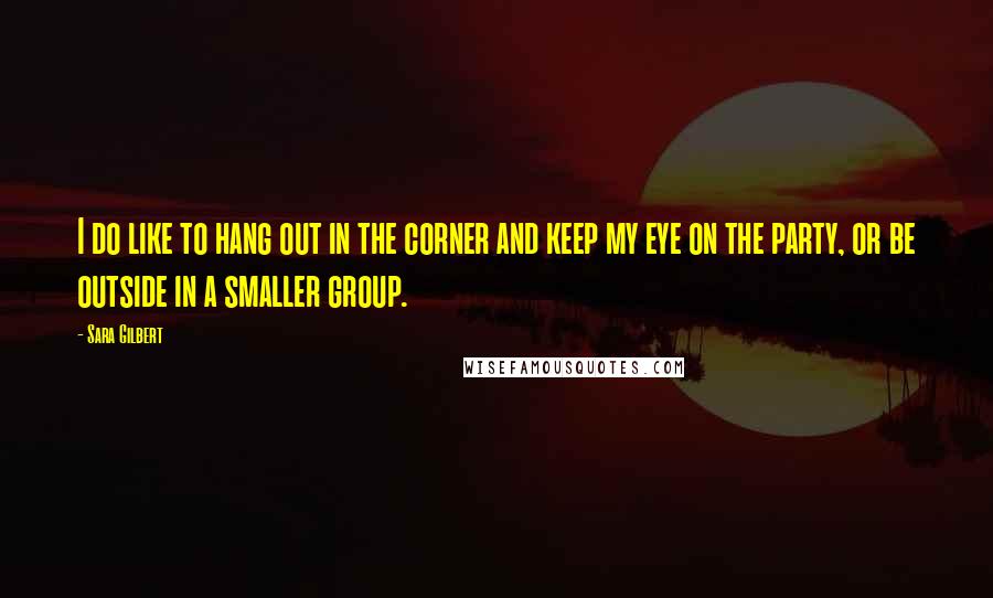 Sara Gilbert quotes: I do like to hang out in the corner and keep my eye on the party, or be outside in a smaller group.