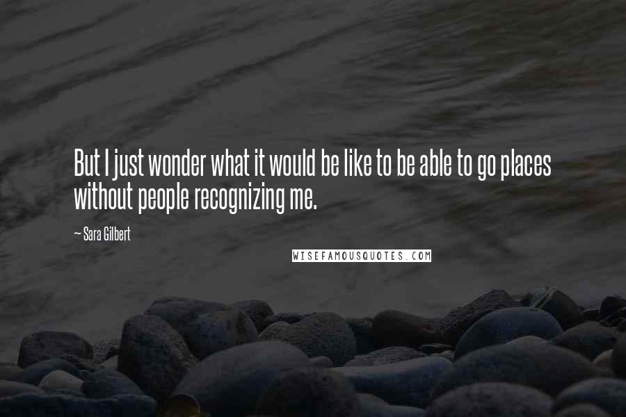 Sara Gilbert quotes: But I just wonder what it would be like to be able to go places without people recognizing me.