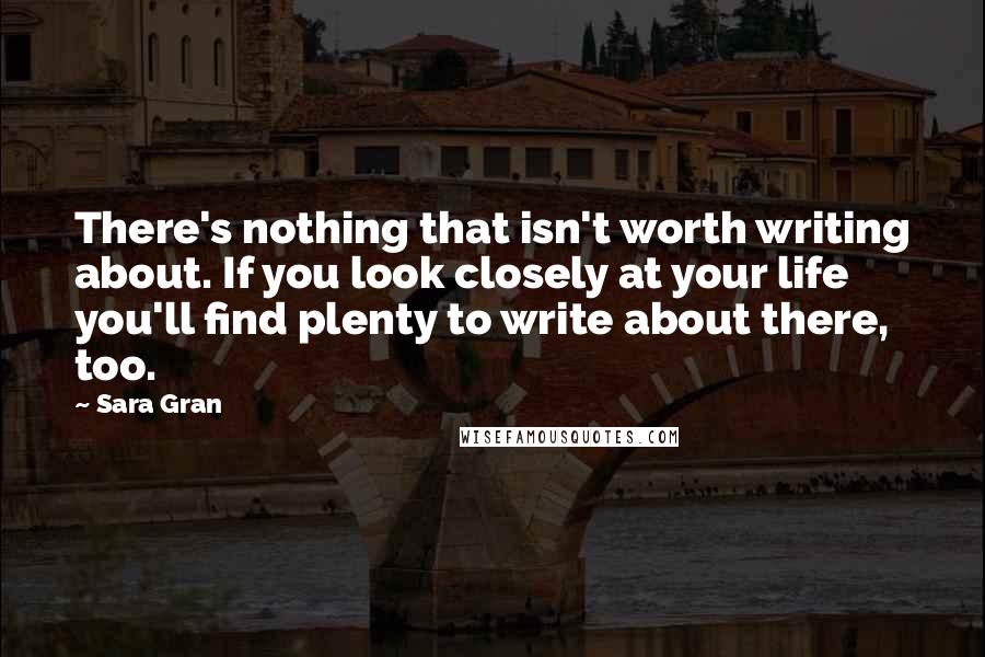 Sara Gran quotes: There's nothing that isn't worth writing about. If you look closely at your life you'll find plenty to write about there, too.