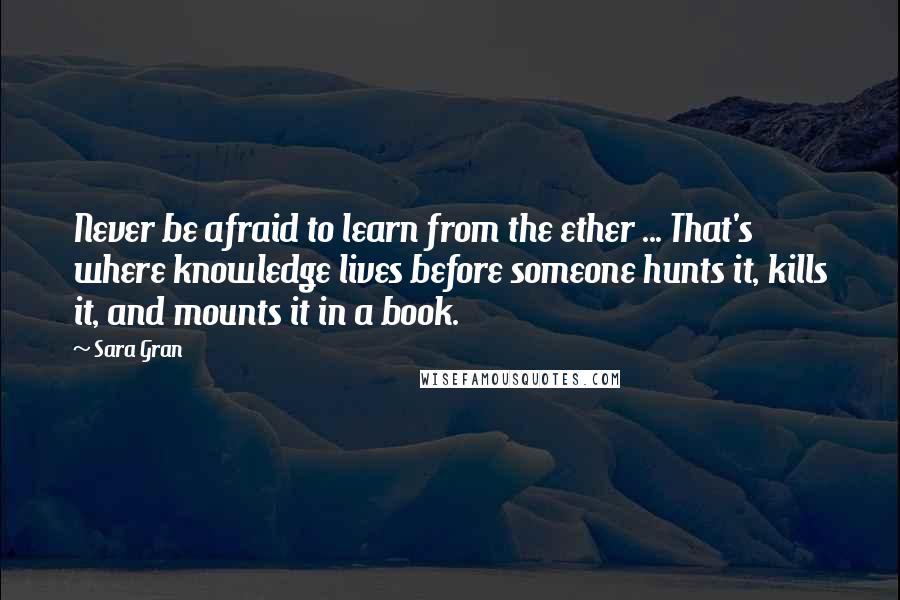 Sara Gran quotes: Never be afraid to learn from the ether ... That's where knowledge lives before someone hunts it, kills it, and mounts it in a book.