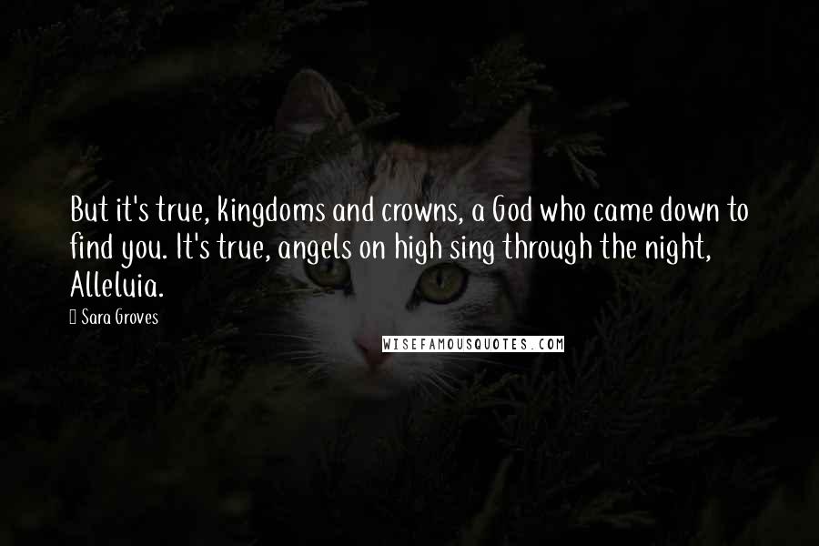 Sara Groves quotes: But it's true, kingdoms and crowns, a God who came down to find you. It's true, angels on high sing through the night, Alleluia.