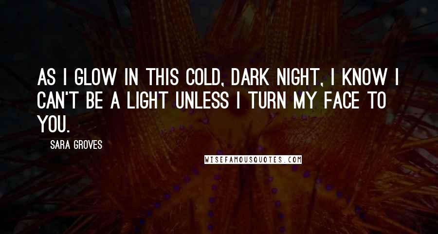 Sara Groves quotes: As I glow in this cold, dark night, I know I can't be a light unless I turn my face to You.