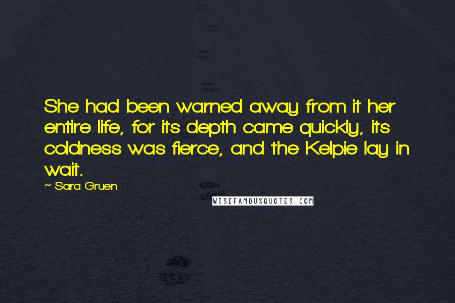 Sara Gruen quotes: She had been warned away from it her entire life, for its depth came quickly, its coldness was fierce, and the Kelpie lay in wait.