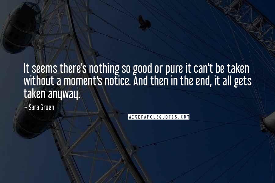 Sara Gruen quotes: It seems there's nothing so good or pure it can't be taken without a moment's notice. And then in the end, it all gets taken anyway.