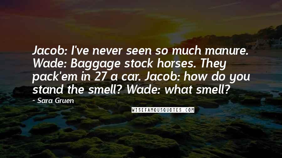 Sara Gruen quotes: Jacob: I've never seen so much manure. Wade: Baggage stock horses. They pack'em in 27 a car. Jacob: how do you stand the smell? Wade: what smell?