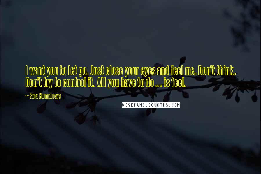 Sara Humphreys quotes: I want you to let go. Just close your eyes and feel me. Don't think. Don't try to control it. All you have to do ... is feel.