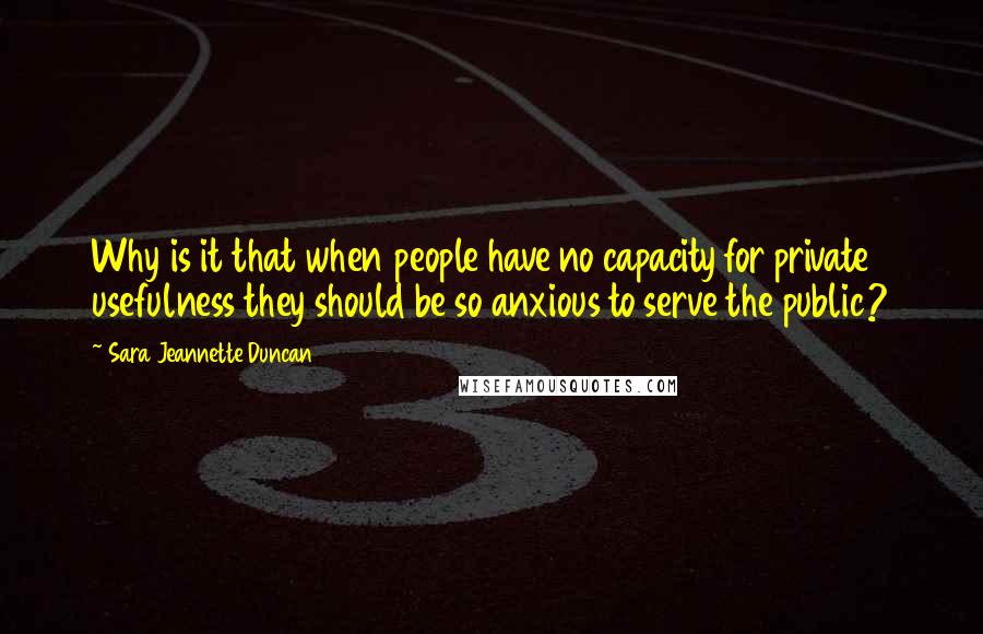 Sara Jeannette Duncan quotes: Why is it that when people have no capacity for private usefulness they should be so anxious to serve the public? Sara Jeannette Duncan quotes: Why is it that when people have no capacity for private usefulness they should be so anxious to serve the public?